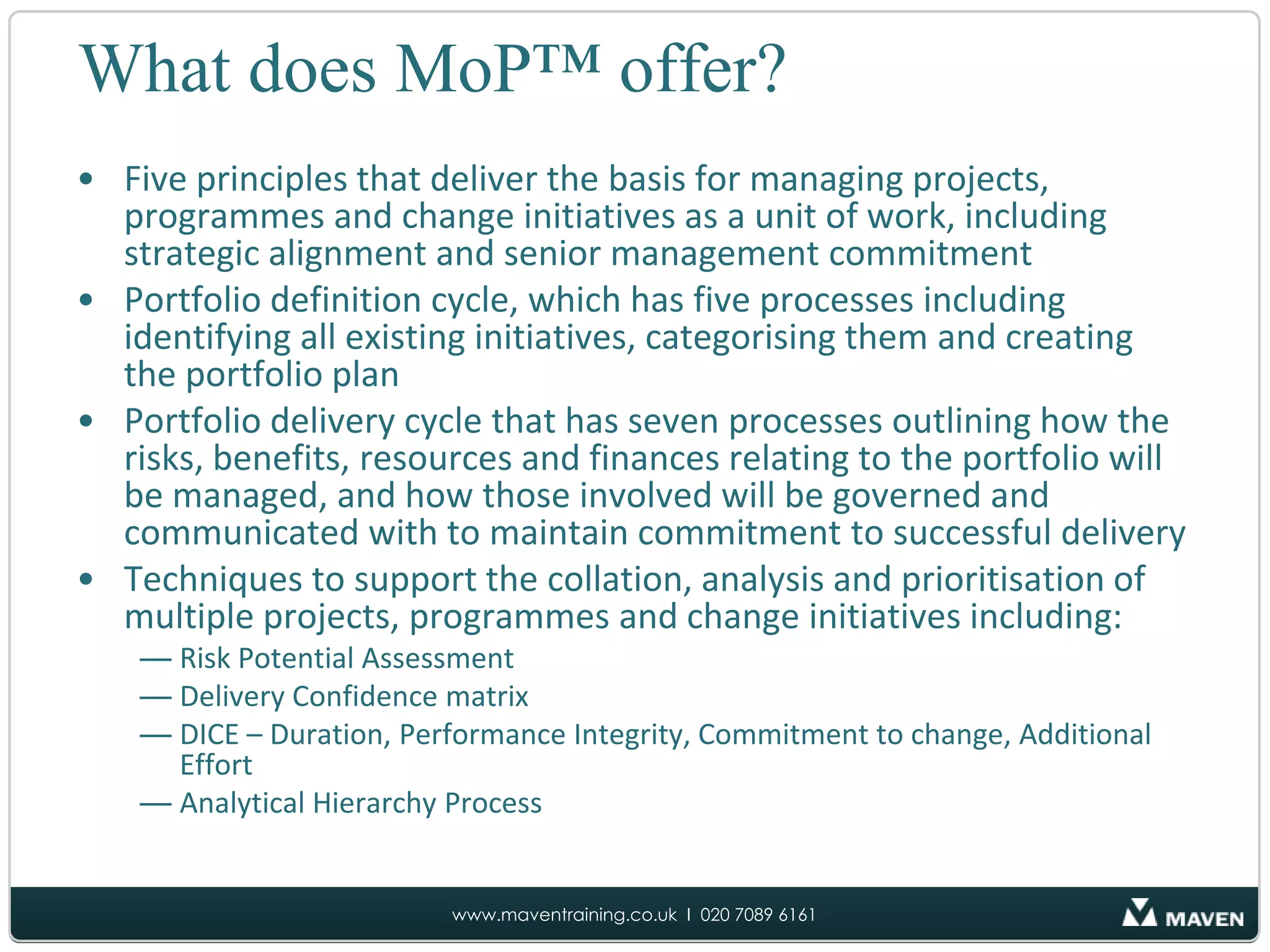 What does MoP™ offer?Five principles that deliver the basis for managing projects, programmes and change initiatives as a unit of work, including strategic alignment and senior management commitmentPortfolio definition cycle, which has five processes including identifying all existing initiatives, categorising them and creating the portfolio planPortfolio delivery cycle that has seven processes outlining how the risks, benefits, resources and finances relating to the portfolio will be managed, and how those involved will be governed and communicated with to maintain commitment to successful deliveryTechniques to support the collation, analysis and prioritisation of multiple projects, programmes and change initiatives including:Risk Potential Assessment Delivery Confidence matrixDICE – Duration, Performance Integrity, Commitment to change, Additional EffortAnalytical Hierarchy Process