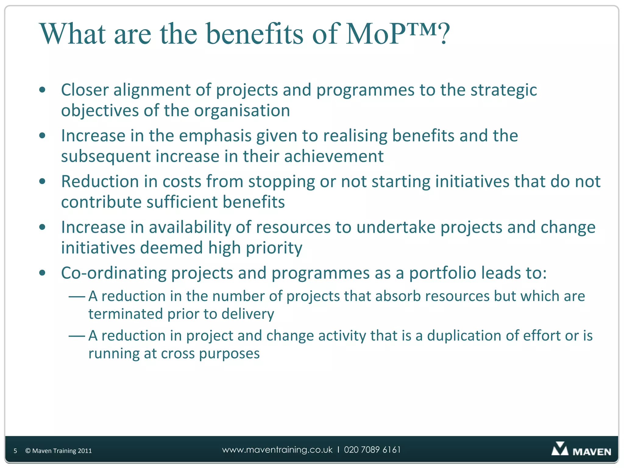 What are the benefits of MoP™?Closer alignment of projects and programmes to the strategic objectives of the organisationIncrease in the emphasis given to realising benefits and the subsequent increase in their achievementReduction in costs from stopping or not starting initiatives that do not contribute sufficient benefitsIncrease in availability of resources to undertake projects and change initiatives deemed high priorityCo-ordinating projects and programmes as a portfolio leads to:A reduction in the number of projects that absorb resources but which are terminated prior to deliveryA reduction in project and change activity that is a duplication of effort or is running at cross purposes5© Maven Training 2011