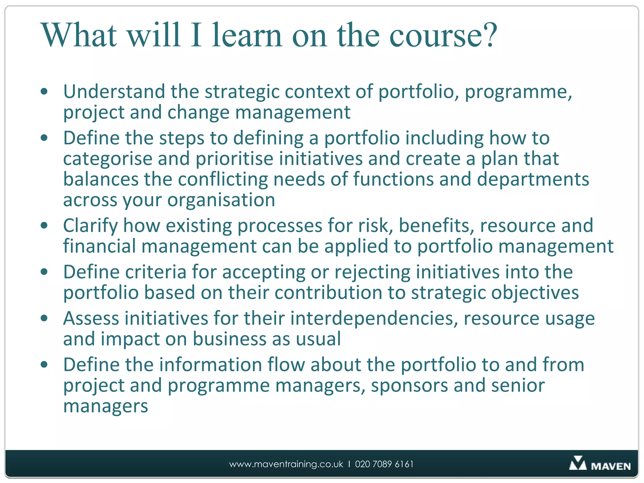 What will I learn on the course?Understand the strategic context of portfolio, programme, project and change managementDefine the steps to defining a portfolio including how to categorise and prioritise initiatives and create a plan that balances the conflicting needs of functions and departments across your organisationClarify how existing processes for risk, benefits, resource and financial management can be applied to portfolio managementDefine criteria for accepting or rejecting initiatives into the portfolio based on their contribution to strategic objectives Assess initiatives for their interdependencies, resource usage and impact on business as usualDefine the information flow about the portfolio to and from project and programme managers, sponsors and senior managers 