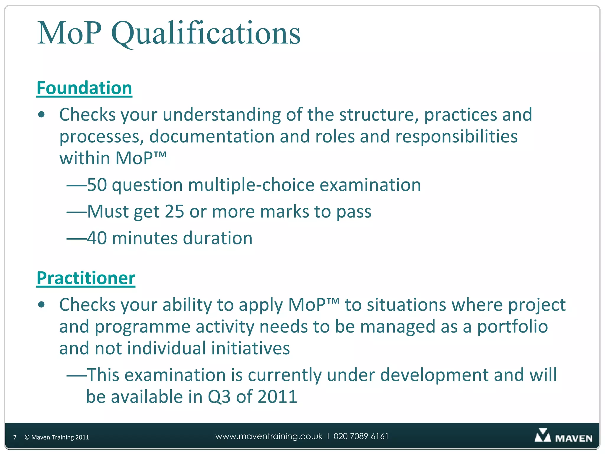 MoP QualificationsFoundationChecks your understanding of the structure, practices and processes, documentation and roles and responsibilities within MoP™50 question multiple-choice examination Must get 25 or more marks to pass 40 minutes durationPractitionerChecks your ability to apply MoP™ to situations where project and programme activity needs to be managed as a portfolio and not individual initiativesThis examination is currently under development and will be available in Q3 of 20117© Maven Training 2011
