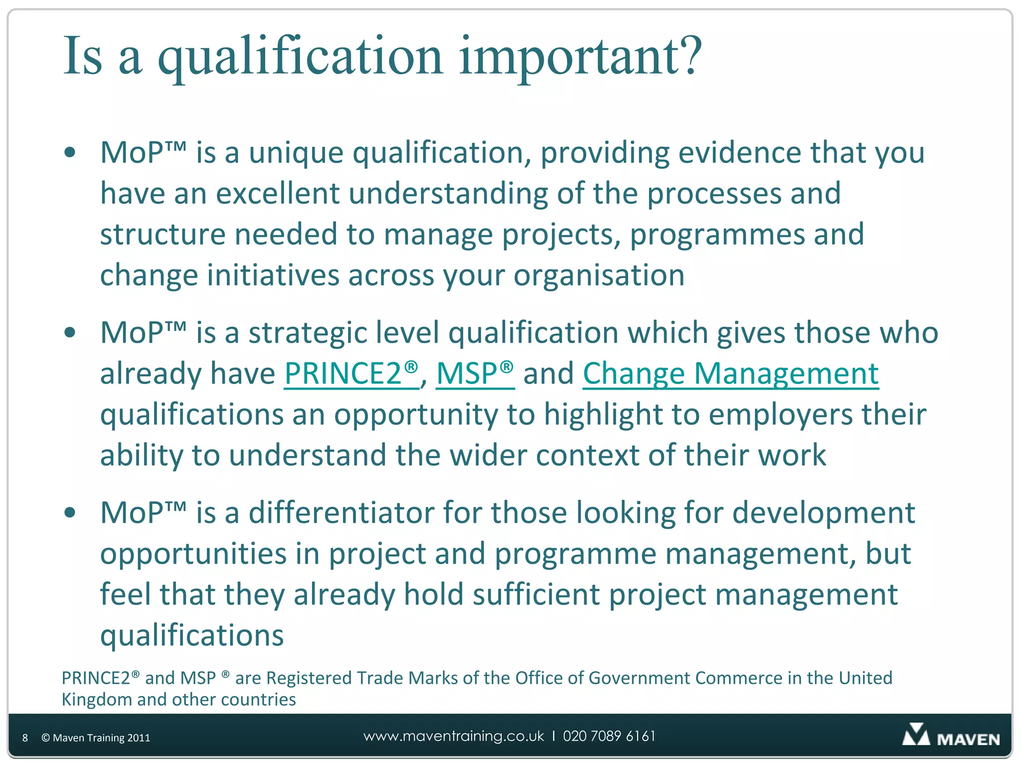 Is a qualification important?MoP™ is a unique qualification, providing evidence that you have an excellent understanding of the processes and structure needed to manage projects, programmes and change initiatives across your organisationMoP™ is a strategic level qualification which gives those who already have PRINCE2®, MSP® and Change Management qualifications an opportunity to highlight to employers their ability to understand the wider context of their workMoP™ is a differentiator for those looking for development opportunities in project and programme management, but feel that they already hold sufficient project management qualificationsPRINCE2® and MSP ® are Registered Trade Marks of the Office of Government Commerce in the United Kingdom and other countries8© Maven Training 2011