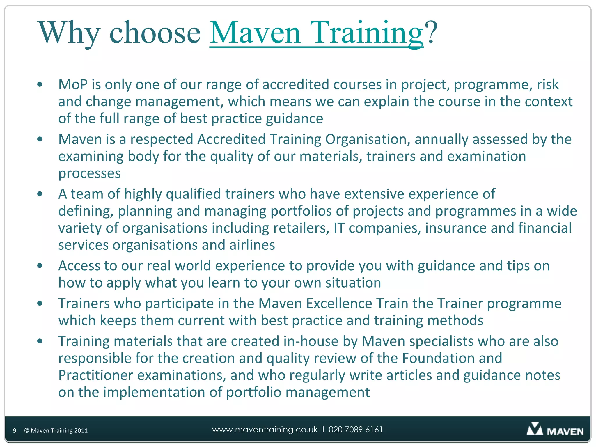 Why choose Maven Training?MoP is only one of our range of accredited courses in project, programme, risk and change management, which means we can explain the course in the context of the full range of best practice guidanceMaven is a respected Accredited Training Organisation, annually assessed by the examining body for the quality of our materials, trainers and examination processesA team of highly qualified trainers who have extensive experience of defining, planning and managing portfolios of projects and programmes in a wide variety of organisations including retailers, IT companies, insurance and financial services organisations and airlinesAccess to our real world experience to provide you with guidance and tips on how to apply what you learn to your own situationTrainers who participate in the Maven Excellence Train the Trainer programme which keeps them current with best practice and training methodsTraining materials that are created in-house by Maven specialists who are also responsible for the creation and quality review of the Foundation and Practitioner examinations, and who regularly write articles and guidance notes on the implementation of portfolio management9© Maven Training 2011