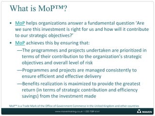 What is MoP™?MoP helps organizations answer a fundamental question ‘Are we sure this investment is right for us and how will it contribute to our strategic objectives?’MoP achieves this by ensuring that:The programmes and projects undertaken are prioritized in terms of their contribution to the organization’s strategic objectives and overall level of riskProgrammes and projects are managed consistently to ensure efficient and effective deliveryBenefits realization is maximized to provide the greatest return (in terms of strategic contribution and efficiency savings) from the investment madeMoP™ is a Trade Mark of the Office of Government Commerce in the United Kingdom and other countries