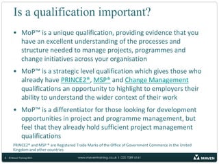 Is a qualification important?MoP™ is a unique qualification, providing evidence that you have an excellent understanding of the processes and structure needed to manage projects, programmes and change initiatives across your organisationMoP™ is a strategic level qualification which gives those who already have PRINCE2®, MSP® and Change Management qualifications an opportunity to highlight to employers their ability to understand the wider context of their workMoP™ is a differentiator for those looking for development opportunities in project and programme management, but feel that they already hold sufficient project management qualificationsPRINCE2® and MSP ® are Registered Trade Marks of the Office of Government Commerce in the United Kingdom and other countries8© Maven Training 2011