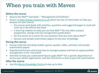 When you train with Maven
       Before the course
       •      Receive the MoP™ text book – “Management of Portfolios”
       •      Access to https://www.mavennet.co.uk which has lots of information to help you
              prepare for your course:
               — Pre-course work book with activities, questions and suggested pages to read and
                  mark up in the official text book
               — E-learning modules to help you see how MoP™ fits into other project,
                  programme, change and risk management qualifications
               — On-line access to a trainer for any questions that you have about MoP™
               — Quizzes and sample examination papers to test your knowledge
       During the course
       •      Course materials including models, games, puzzles, slides, activities and sample
              examination papers
       •      Experienced trainers who know how to manage projects and how to apply portfolio
              management in the ‘real world’
       •      Activities to help you understand how to apply MoP™ for a specific department or
              across your whole organisation, and lots of practice in how to pass the examinations
       After the course
       •      Use the Maven Knowledge Centre to stay up to date

10 © Maven Training 2011               www.maventraining.co.uk І 020 7089 6161
 