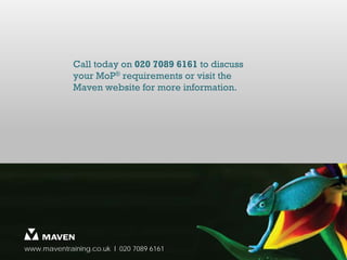 Call today on 020 7089 6161 to discuss
             your MoP® requirements or visit the
             Maven website for more information.




www.maventraining.co.uk І 020 7089 6161
 
