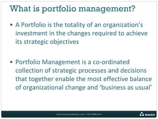 What is portfolio management?
• A Portfolio is the totality of an organization’s
  investment in the changes required to achieve
  its strategic objectives

• Portfolio Management is a co-ordinated
  collection of strategic processes and decisions
  that together enable the most effective balance
  of organizational change and ‘business as usual’


                www.maventraining.co.uk І 020 7089 6161
 