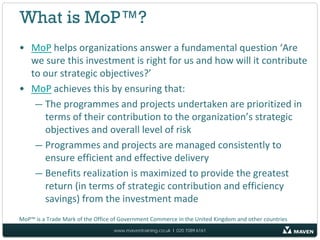 What is MoP™?
• MoP helps organizations answer a fundamental question ‘Are
  we sure this investment is right for us and how will it contribute
  to our strategic objectives?’
• MoP achieves this by ensuring that:
   — The programmes and projects undertaken are prioritized in
     terms of their contribution to the organization’s strategic
     objectives and overall level of risk
   — Programmes and projects are managed consistently to
     ensure efficient and effective delivery
   — Benefits realization is maximized to provide the greatest
     return (in terms of strategic contribution and efficiency
     savings) from the investment made
MoP™ is a Trade Mark of the Office of Government Commerce in the United Kingdom and other countries
                                  www.maventraining.co.uk І 020 7089 6161
 