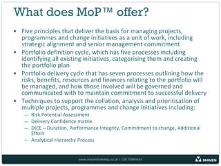 What does MoP™ offer?
• Five principles that deliver the basis for managing projects,
  programmes and change initiatives as a unit of work, including
  strategic alignment and senior management commitment
• Portfolio definition cycle, which has five processes including
  identifying all existing initiatives, categorising them and creating
  the portfolio plan
• Portfolio delivery cycle that has seven processes outlining how the
  risks, benefits, resources and finances relating to the portfolio will
  be managed, and how those involved will be governed and
  communicated with to maintain commitment to successful delivery
• Techniques to support the collation, analysis and prioritisation of
  multiple projects, programmes and change initiatives including:
    — Risk Potential Assessment
    — Delivery Confidence matrix
    — DICE – Duration, Performance Integrity, Commitment to change, Additional
      Effort
    — Analytical Hierarchy Process


                          www.maventraining.co.uk І 020 7089 6161
 