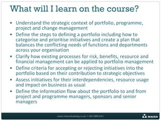 What will I learn on the course?
• Understand the strategic context of portfolio, programme,
  project and change management
• Define the steps to defining a portfolio including how to
  categorise and prioritise initiatives and create a plan that
  balances the conflicting needs of functions and departments
  across your organisation
• Clarify how existing processes for risk, benefits, resource and
  financial management can be applied to portfolio management
• Define criteria for accepting or rejecting initiatives into the
  portfolio based on their contribution to strategic objectives
• Assess initiatives for their interdependencies, resource usage
  and impact on business as usual
• Define the information flow about the portfolio to and from
  project and programme managers, sponsors and senior
  managers

                     www.maventraining.co.uk І 020 7089 6161
 