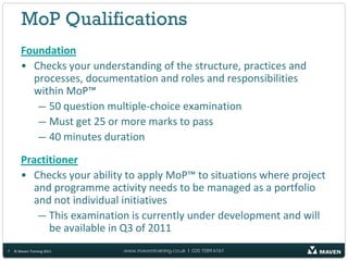 MoP Qualifications
       Foundation
       • Checks your understanding of the structure, practices and
         processes, documentation and roles and responsibilities
         within MoP™
          — 50 question multiple-choice examination
          — Must get 25 or more marks to pass
          — 40 minutes duration
       Practitioner
       • Checks your ability to apply MoP™ to situations where project
         and programme activity needs to be managed as a portfolio
         and not individual initiatives
          — This examination is currently under development and will
             be available in Q3 of 2011
7   © Maven Training 2011   www.maventraining.co.uk І 020 7089 6161
 