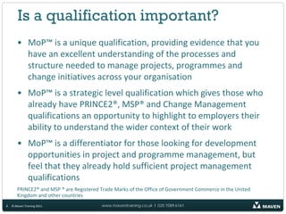 Is a qualification important?
       • MoP™ is a unique qualification, providing evidence that you
         have an excellent understanding of the processes and
         structure needed to manage projects, programmes and
         change initiatives across your organisation
       • MoP™ is a strategic level qualification which gives those who
         already have PRINCE2®, MSP® and Change Management
         qualifications an opportunity to highlight to employers their
         ability to understand the wider context of their work
       • MoP™ is a differentiator for those looking for development
         opportunities in project and programme management, but
         feel that they already hold sufficient project management
         qualifications
       PRINCE2® and MSP ® are Registered Trade Marks of the Office of Government Commerce in the United
       Kingdom and other countries
8   © Maven Training 2011                www.maventraining.co.uk І 020 7089 6161
 