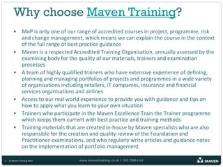 Why choose Maven Training?
       • MoP is only one of our range of accredited courses in project, programme, risk
         and change management, which means we can explain the course in the context
         of the full range of best practice guidance
       • Maven is a respected Accredited Training Organisation, annually assessed by the
         examining body for the quality of our materials, trainers and examination
         processes
       • A team of highly qualified trainers who have extensive experience of defining,
         planning and managing portfolios of projects and programmes in a wide variety
         of organisations including retailers, IT companies, insurance and financial
         services organisations and airlines
       • Access to our real world experience to provide you with guidance and tips on
         how to apply what you learn to your own situation
       • Trainers who participate in the Maven Excellence Train the Trainer programme
         which keeps them current with best practice and training methods
       • Training materials that are created in-house by Maven specialists who are also
         responsible for the creation and quality review of the Foundation and
         Practitioner examinations, and who regularly write articles and guidance notes
         on the implementation of portfolio management

9   © Maven Training 2011        www.maventraining.co.uk І 020 7089 6161
 