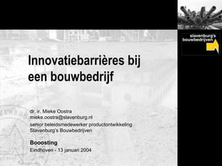 Innovatiebarrières bij
een bouwbedrijf

dr. ir. Mieke Oostra
mieke.oostra@slavenburg.nl
senior beleidsmedewerker productontwikkeling
Slavenburg’s Bouwbedrijven

Booosting
Eindhoven - 13 januari 2004
 