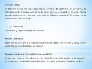 Matersys Group
En Matersys Group nos especializamos en servicios de ingenieria de software y la
optimización de procesos. A lo largo de varios años de actividad en el ramo, hemos
logrado posicionarnos como una consultoria de éxito en matería de Tecnologías de la
Información y Comunicación.


C.D.I., Consultores
Consultores y Desarrolladores de Software.


eMorph Consulting
desarrollo de software a la medida, soluciones de negocio de terceros y consultoria e
implantacion de metodologias de calidad.


Grupo Corporativo e Informática Empresarial Roch
Somos una empresa Consultora de Servicios Empresariales dedica a la creación,
fortalecimiento y consolidación de las Micro, Pequeñas y Medianas Empresas del País.
 