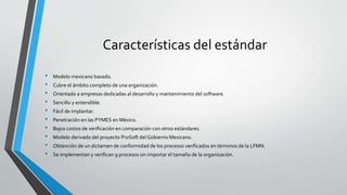 Características del estándar
• Modelo mexicano basado.
• Cubre el ámbito completo de una organización.
• Orientado a empre...