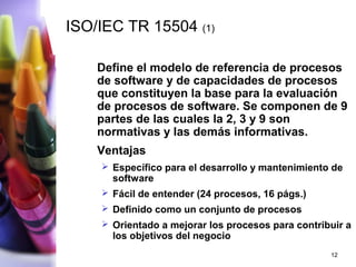ISO/IEC TR 15504 (1)

    Define el modelo de referencia de procesos
    de software y de capacidades de procesos
    que constituyen la base para la evaluación
    de procesos de software. Se componen de 9
    partes de las cuales la 2, 3 y 9 son
    normativas y las demás informativas.
    Ventajas
     Específico para el desarrollo y mantenimiento de
      software
     Fácil de entender (24 procesos, 16 págs.)
     Definido como un conjunto de procesos
     Orientado a mejorar los procesos para contribuir a
      los objetivos del negocio
                                                   12
 