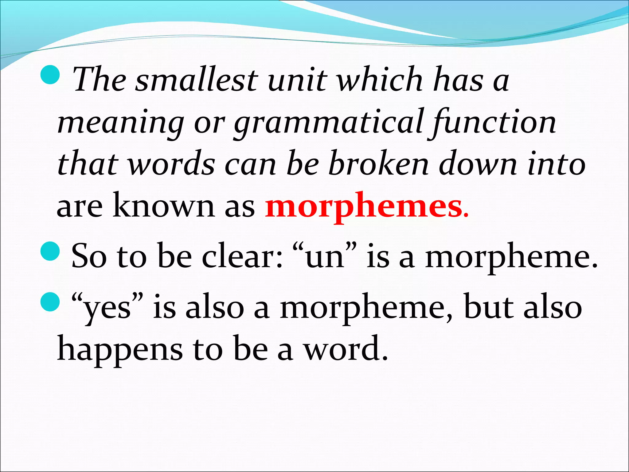 The smallest unit which has a
meaning or grammatical function
that words can be broken down into 
are known as morphemes.
So to be clear: “un” is a morpheme.
“yes” is also a morpheme, but also 
happens to be a word. 
 