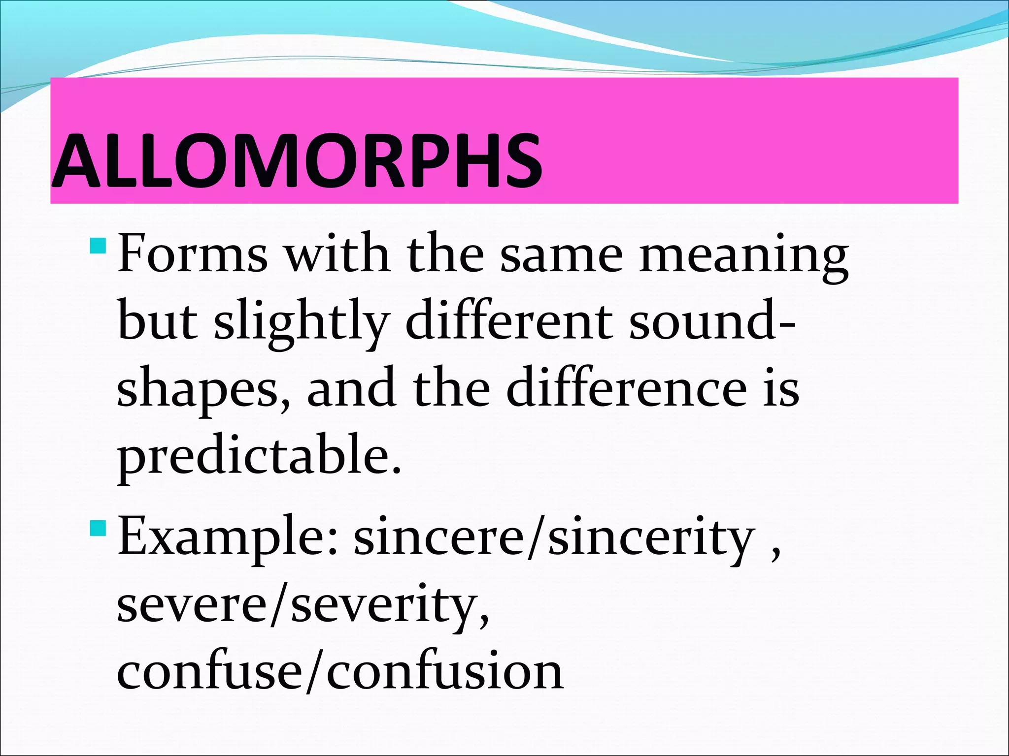 ALLOMORPHS
Forms with the same meaning
but slightly different sound-
shapes, and the difference is
predictable.
Example: sincere/sincerity ,
severe/severity,
confuse/confusion
 