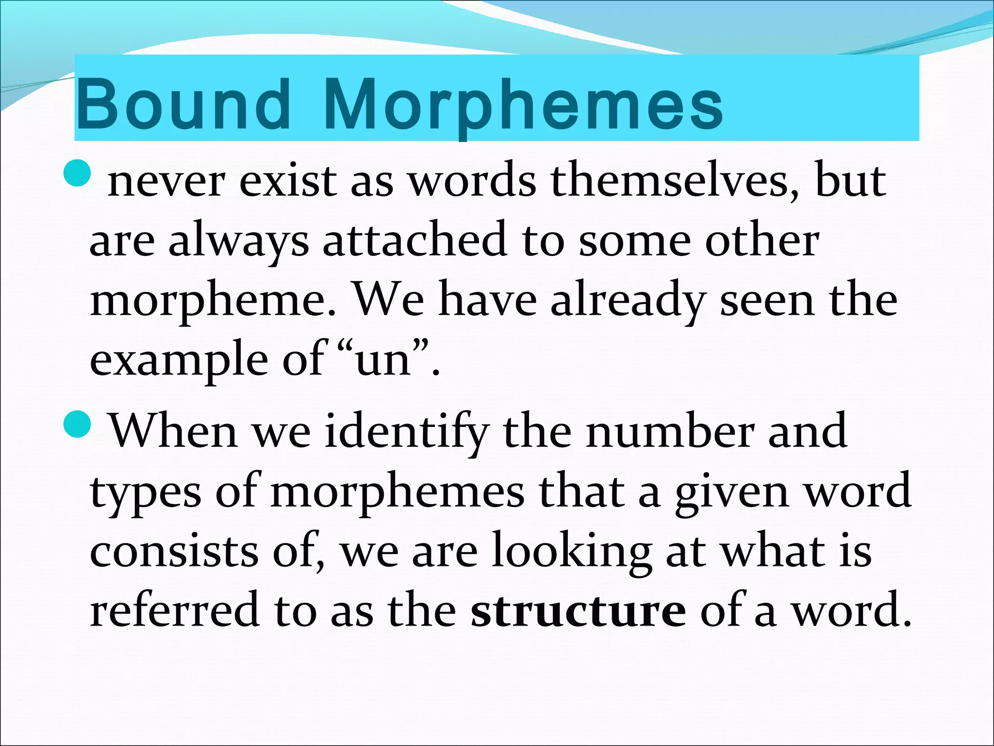 Bound Morphemes
never exist as words themselves, but
are always attached to some other
morpheme. We have already seen the
example of “un”.
When we identify the number and
types of morphemes that a given word
consists of, we are looking at what is
referred to as the structure of a word.
 