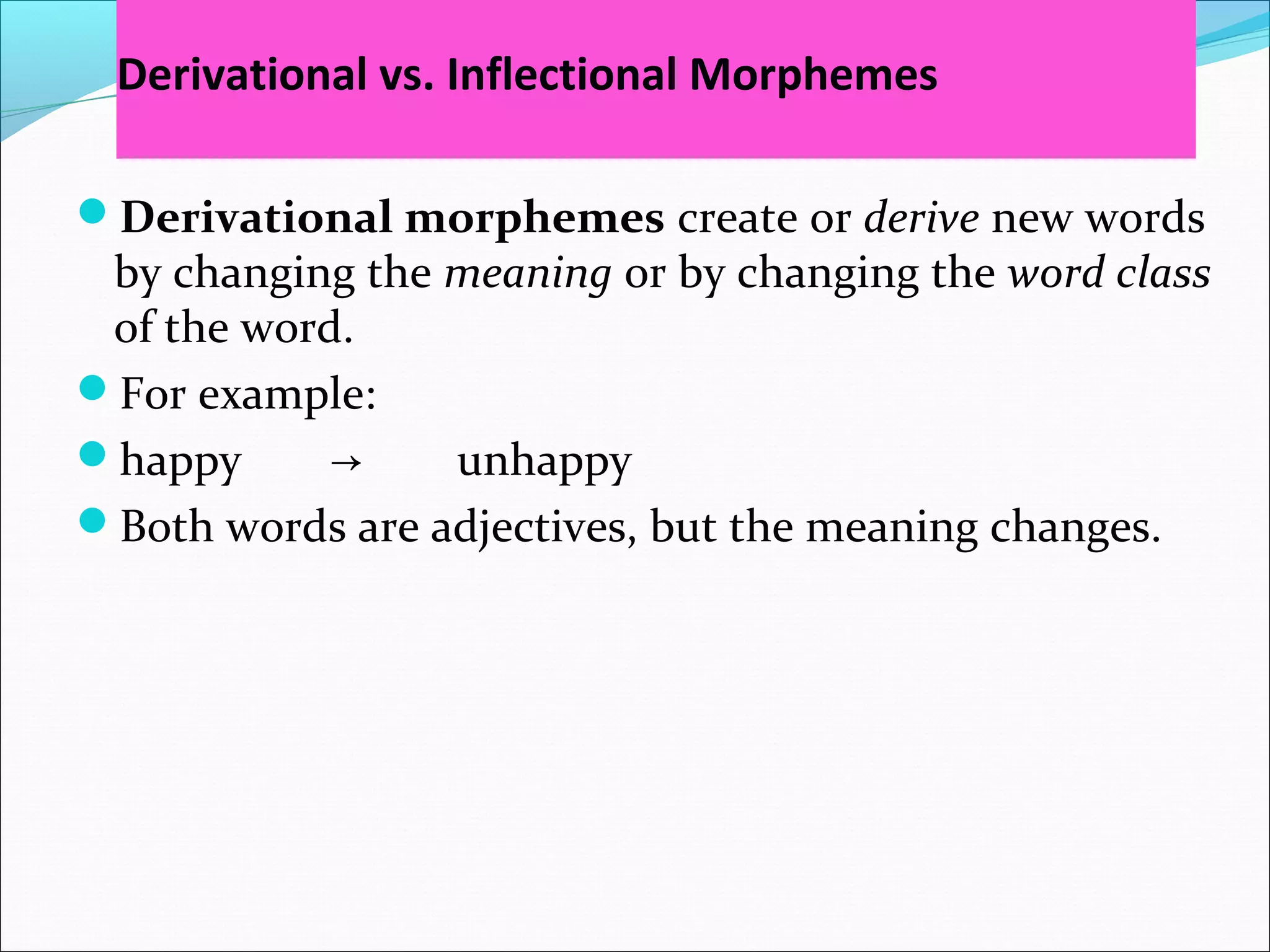 Derivational vs. Inflectional Morphemes
Derivational morphemes create or derive new words
by changing the meaning or by changing the word class
of the word.
For example:
happy → unhappy
Both words are adjectives, but the meaning changes.
 