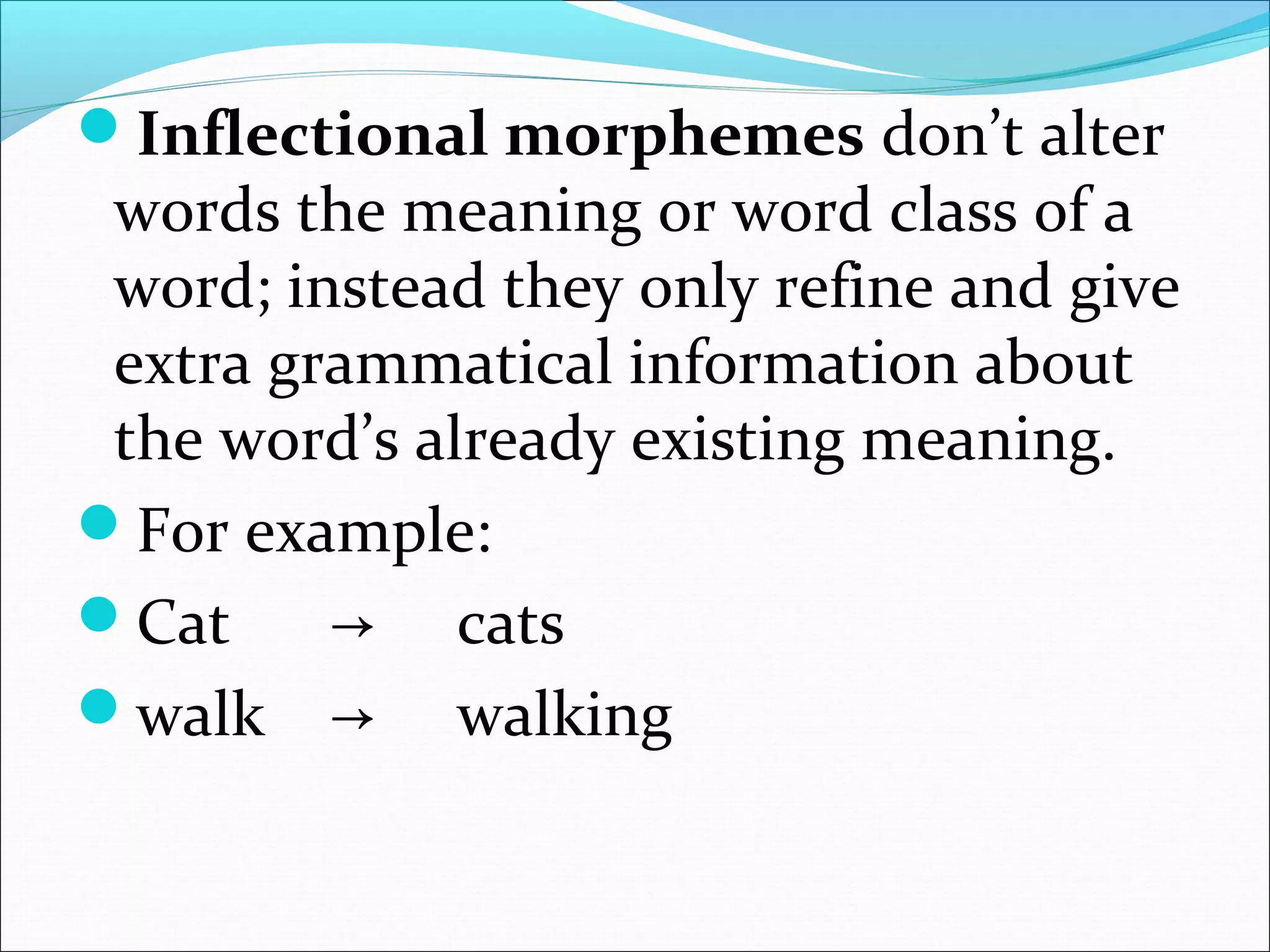 Inflectional morphemes don’t alter
words the meaning or word class of a
word; instead they only refine and give
extra grammatical information about
the word’s already existing meaning.
For example:
Cat → cats
walk → walking
 