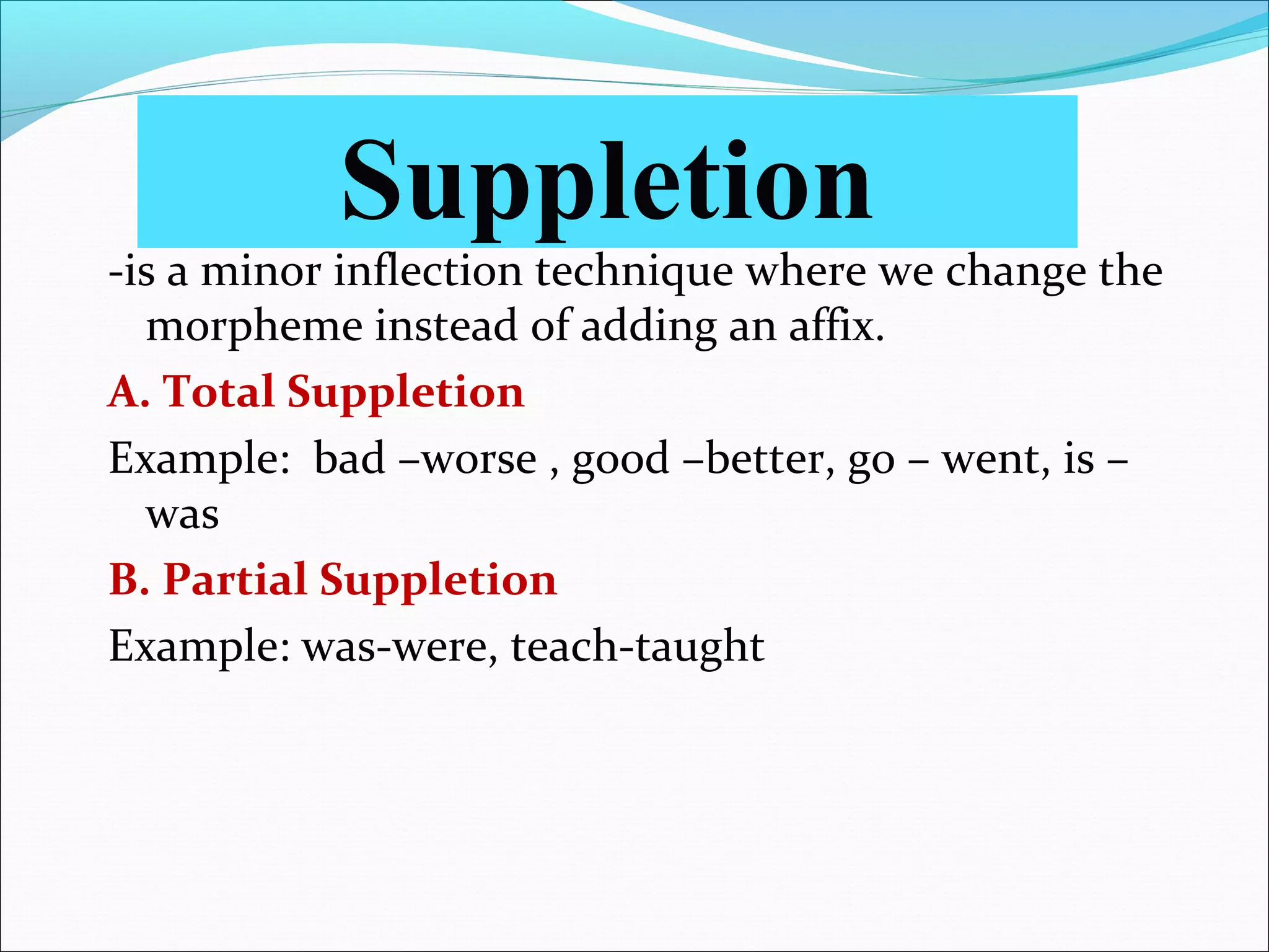 -is a minor inflection technique where we change the
morpheme instead of adding an affix.
A. Total Suppletion
Example: bad –worse , good –better, go – went, is –
was
B. Partial Suppletion
Example: was-were, teach-taught
Suppletion
 