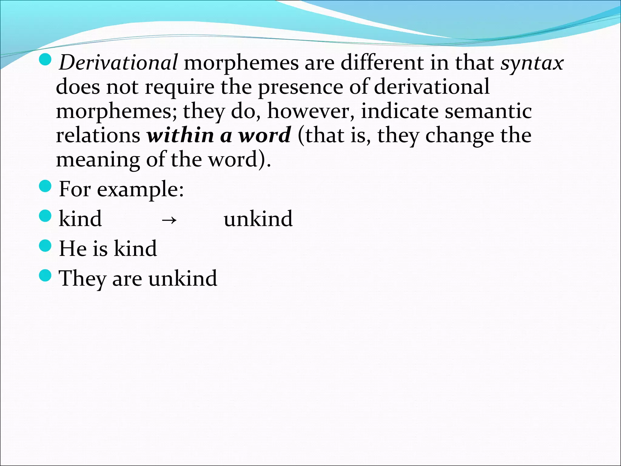 Derivational morphemes are different in that syntax
does not require the presence of derivational
morphemes; they do, however, indicate semantic
relations within a word (that is, they change the
meaning of the word).
For example:
kind → unkind
He is kind
They are unkind
 