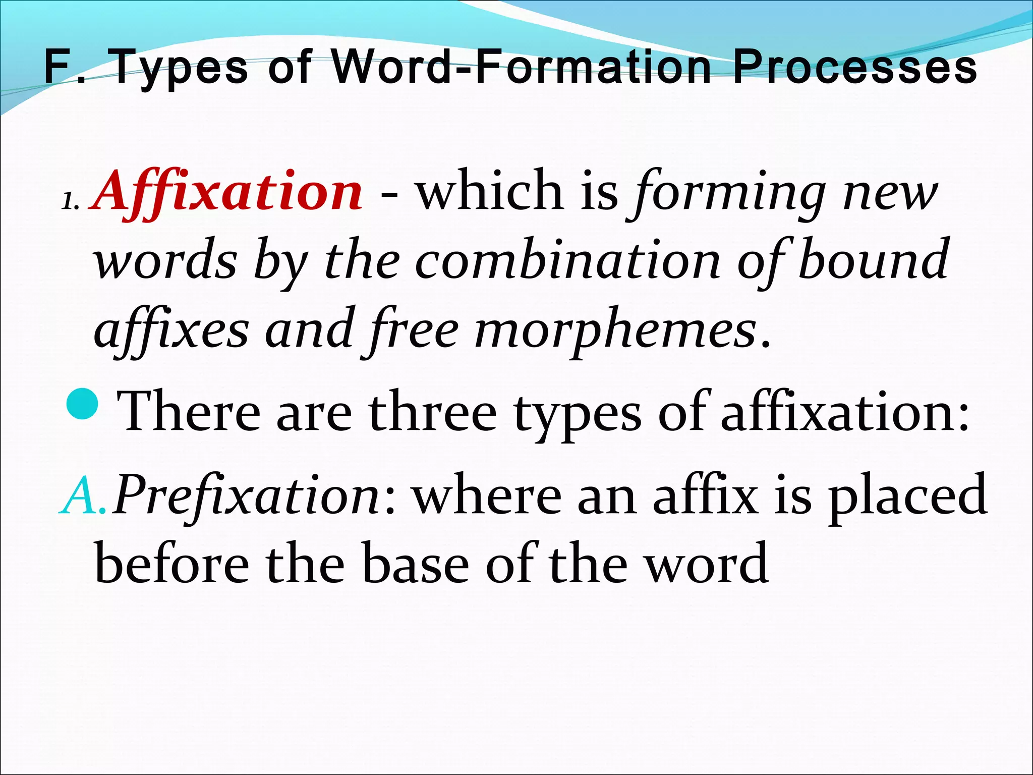 F. Types of Word-Formation Processes
1. Affixation - which is forming new
words by the combination of bound
affixes and free morphemes.
There are three types of affixation:
A.Prefixation: where an affix is placed
before the base of the word
 