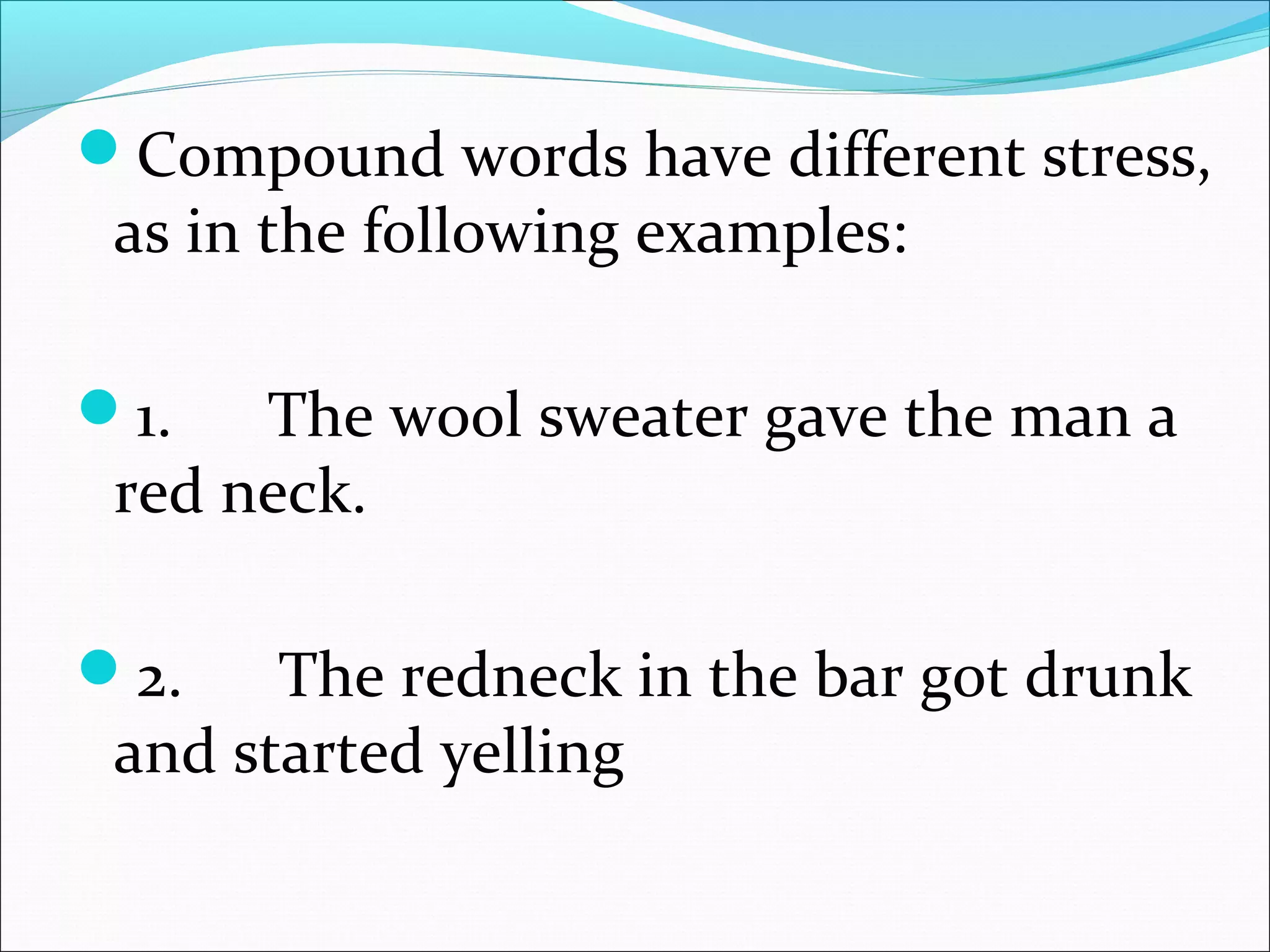 Compound words have different stress,
as in the following examples:
1.      The wool sweater gave the man a
red neck.
2.      The redneck in the bar got drunk
and started yelling
 