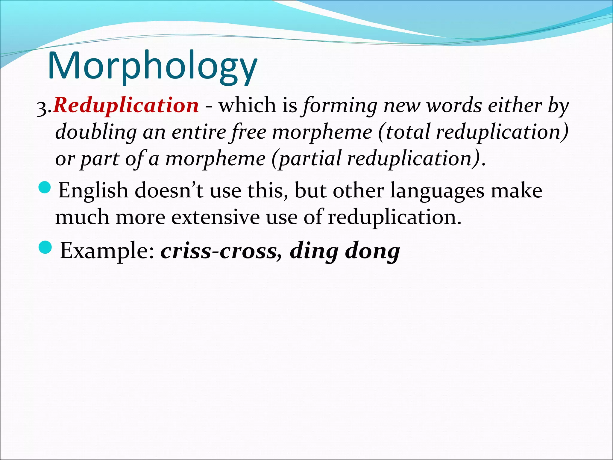 Morphology
3.Reduplication - which is forming new words either by
doubling an entire free morpheme (total reduplication)
or part of a morpheme (partial reduplication).
English doesn’t use this, but other languages make
much more extensive use of reduplication.
Example: criss-cross, ding dong
 
