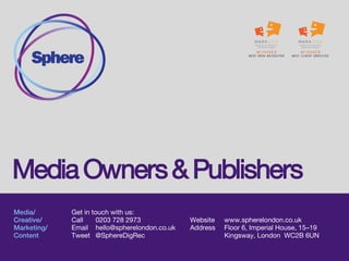 Media/
Technology/
Marketing&
Analytics/
Creative
Get in touch with us:
Call 0203 728 2973
Email hello@spherelondon.co.uk
Tweet @SphereDigRec
Website www.spherelondon.co.uk
Address Floor 5, Imperial House, 15–19 Kingsway,
London WC2B 6UN
Media Owners and Publishers
 