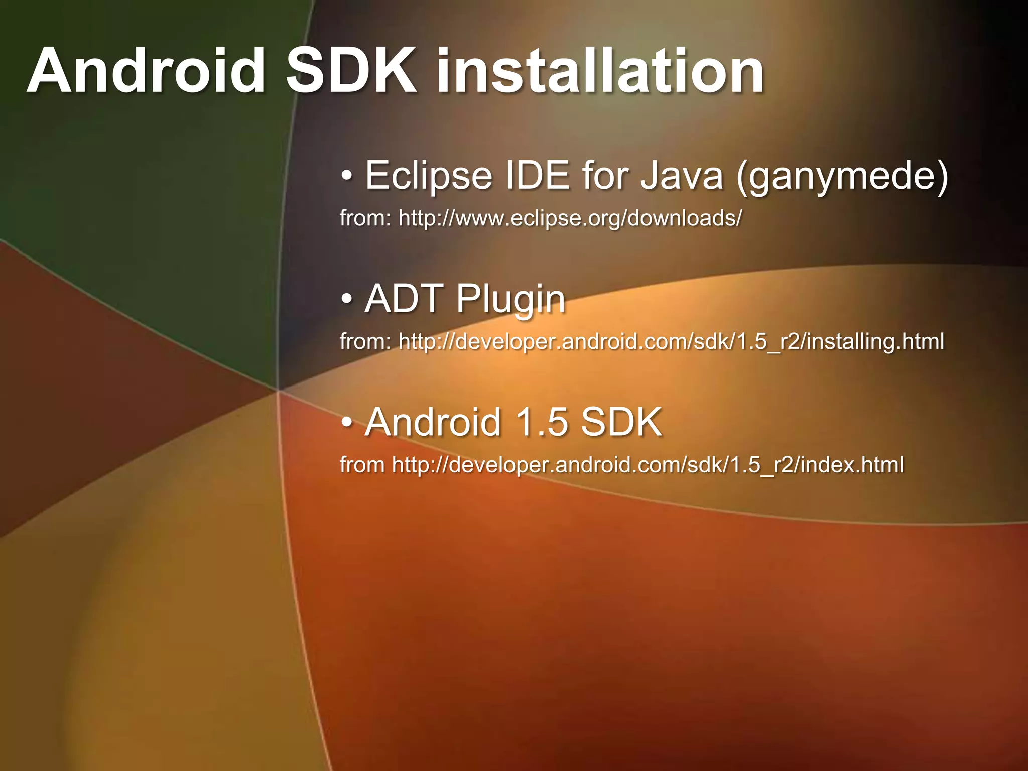 Android SDK installation
          • Eclipse IDE for Java (ganymede)
          from: http://www.eclipse.org/downloads/


          • ADT Plugin
          from: http://developer.android.com/sdk/1.5_r2/installing.html


          • Android 1.5 SDK
          from http://developer.android.com/sdk/1.5_r2/index.html
 