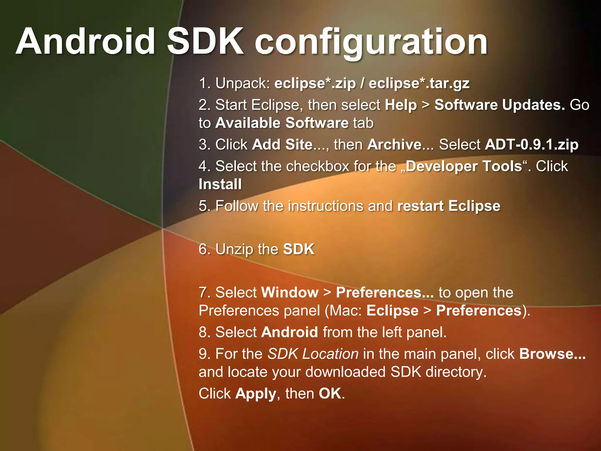 Android SDK configuration
         1. Unpack: eclipse*.zip / eclipse*.tar.gz
         2. Start Eclipse, then select Help > Software Updates. Go
         to Available Software tab
         3. Click Add Site..., then Archive... Select ADT-0.9.1.zip
         4. Select the checkbox for the „Developer Tools“. Click
         Install
         5. Follow the instructions and restart Eclipse

         6. Unzip the SDK

         7. Select Window > Preferences... to open the
         Preferences panel (Mac: Eclipse > Preferences).
         8. Select Android from the left panel.
         9. For the SDK Location in the main panel, click Browse...
         and locate your downloaded SDK directory.
         Click Apply, then OK.
 