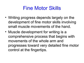 Fine Motor Skills
• Writing progress depends largely on the
  development of fine motor skills involving
  small muscle movements of the hand.
• Muscle development for writing is a
  comprehensive process that begins with
  movements of the whole arm and
  progresses toward very detailed fine motor
  control at the fingertips.
 