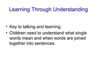 Learning Through Understanding


• Key to talking and learning.
• Children need to understand what single
  words mean and when words are joined
  together into sentences.
 