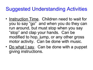 Suggested Understanding Activities
• Instruction Time. Children need to wait for
  you to say “go” and when you do they can
  run around, but must stop when you say
  “stop” and clap your hands. Can be
  modified to hop, jump, or any other gross
  motor activity. Can be done with music.
• Do what I say. Can be done with a puppet
  giving instructions.
 