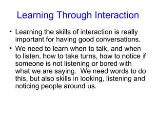 Learning Through Interaction
• Learning the skills of interaction is really
  important for having good conversations.
• We need to learn when to talk, and when
  to listen, how to take turns, how to notice if
  someone is not listening or bored with
  what we are saying. We need words to do
  this, but also skills in looking, listening and
  noticing people around us.
 