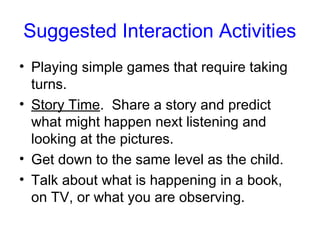 Suggested Interaction Activities
• Playing simple games that require taking
  turns.
• Story Time. Share a story and predict
  what might happen next listening and
  looking at the pictures.
• Get down to the same level as the child.
• Talk about what is happening in a book,
  on TV, or what you are observing.
 