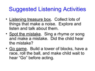 Suggested Listening Activities
• Listening treasure box. Collect lots of
  things that make a noise. Explore and
  listen and talk about them.
• Spot the mistake. Sing a rhyme or song
  and make a mistake. Did the child hear
  the mistake?
• Go game. Build a tower of blocks, have a
  race, roll the ball, and make child wait to
  hear “Go” before acting.
 