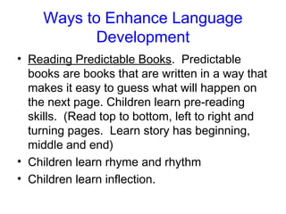 Ways to Enhance Language
           Development
• Reading Predictable Books. Predictable
  books are books that are written in a way that
  makes it easy to guess what will happen on
  the next page. Children learn pre-reading
  skills. (Read top to bottom, left to right and
  turning pages. Learn story has beginning,
  middle and end)
• Children learn rhyme and rhythm
• Children learn inflection.
 
