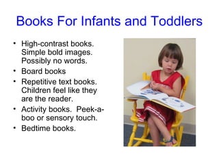 Books For Infants and Toddlers
• High-contrast books.
  Simple bold images.
  Possibly no words.
• Board books
• Repetitive text books.
  Children feel like they
  are the reader.
• Activity books. Peek-a-
  boo or sensory touch.
• Bedtime books.
 