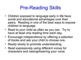 Pre-Reading Skills
• Children exposed to language early in life have
  social and educational advantages over their
  peers. Reading in one of the best ways to expose
  children to language.
• Read to your child as often as you can. Try to
  have at least one reading time each day.
• Encourage independence by offering a selection
  of books and ask your child to choose one.
• Ready slowly to promote understanding.
• Read expressively using different voices for
  characters and raising/lowering your voice.
 