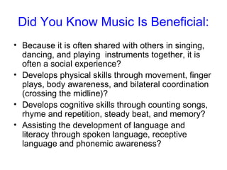 Did You Know Music Is Beneficial:
• Because it is often shared with others in singing,
  dancing, and playing instruments together, it is
  often a social experience?
• Develops physical skills through movement, finger
  plays, body awareness, and bilateral coordination
  (crossing the midline)?
• Develops cognitive skills through counting songs,
  rhyme and repetition, steady beat, and memory?
• Assisting the development of language and
  literacy through spoken language, receptive
  language and phonemic awareness?
 