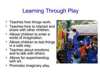 Learning Through Play
• Teaches how things work.
• Teaches how to interact and
  share with other children.
• Allows children to enter a
  world of imagination.
• Allows children to test things
  in a safe way.
• Teaches about emotions
  and to talk with others.
• Allows for experimenting
  with art.
• Promotes imaginary play.
 
