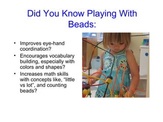 Did You Know Playing With
               Beads:
• Improves eye-hand
  coordination?
• Encourages vocabulary
  building, especially with
  colors and shapes?
• Increases math skills
  with concepts like, “little
  vs lot”, and counting
  beads?
 