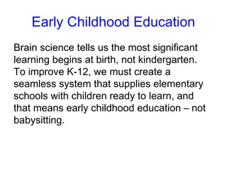 Early Childhood Education
Brain science tells us the most significant
learning begins at birth, not kindergarten.
To improve K-12, we must create a
seamless system that supplies elementary
schools with children ready to learn, and
that means early childhood education – not
babysitting.
 
