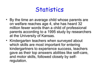Statistics
• By the time an average child whose parents are
  on welfare reaches age 4, she has heard 32
  million fewer words than a child of professional
  parents according to a 1995 study by researchers
  at the University of Kansas.
• Kindergarten teachers when surveyed about
  which skills are most important for entering
  kindergartners to experience success, teachers
  gave as their top answers abilities like self-care,
  and motor skills, followed closely by self-
  regulation.
 
