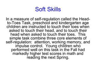 Soft Skills
In a measure of self-regulation called the Head-
 to-Toes Task, preschool and kindergarten age
 children are instructed to touch their toes when
  asked to touch their head, and to touch their
    head when asked to touch their toes. This
   simple task combine three core elements of
self-regulation: attention, working memory, and
      impulse control. Young children who
    performed well on this task in the Fall had
     markedly higher test scores in math and
             reading the next Spring.
 
