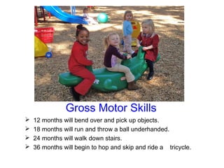 Gross Motor Skills
   12 months will bend over and pick up objects.
   18 months will run and throw a ball underhanded.
   24 months will walk down stairs.
   36 months will begin to hop and skip and ride a tricycle.
 